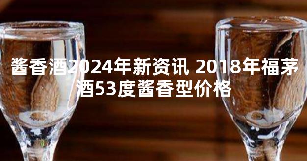 酱香酒2024年新资讯 2018年福茅酒53度酱香型价格